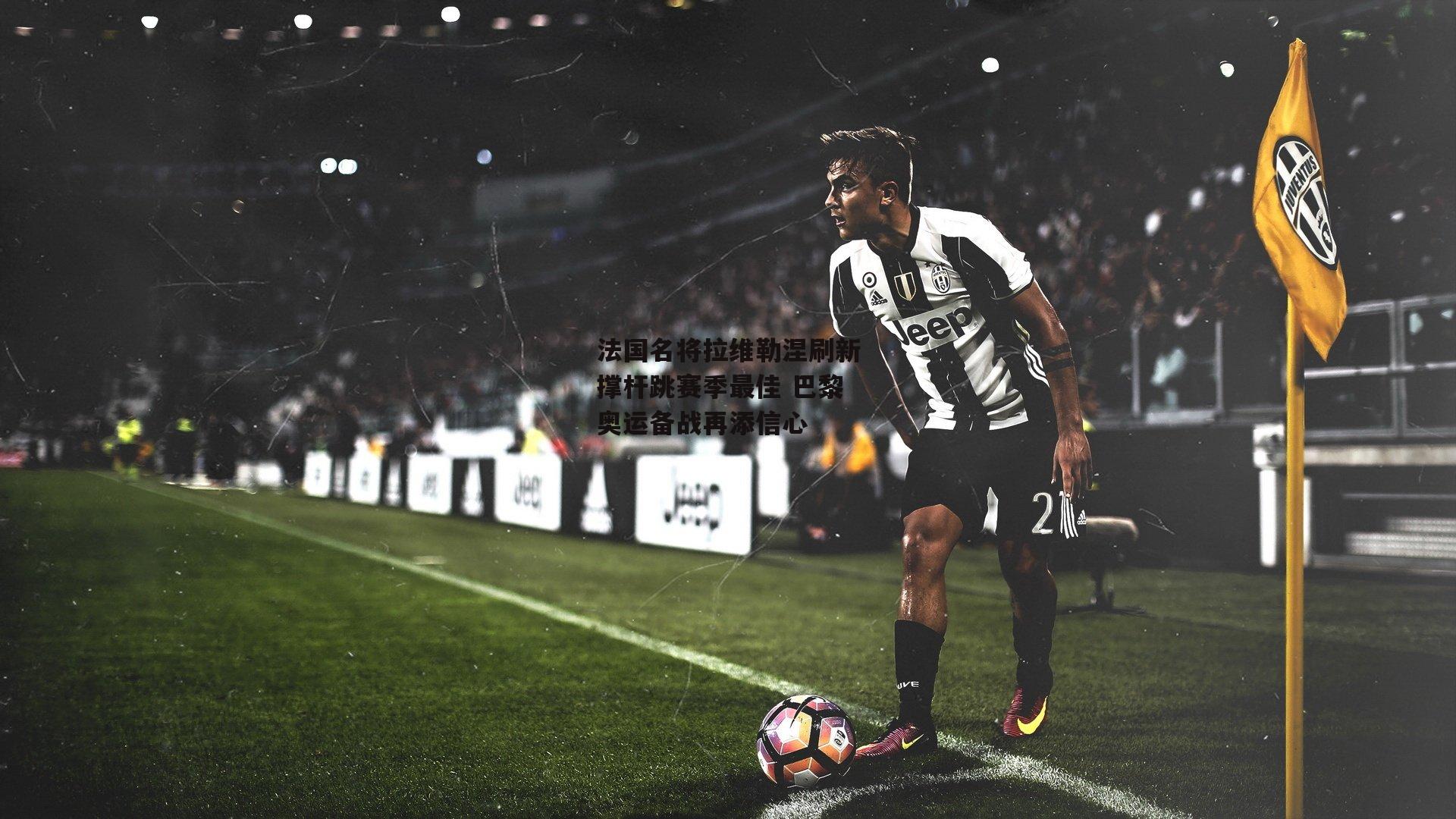 法国名将拉维勒涅刷新撑杆跳赛季最佳 巴黎奥运备战再添信心