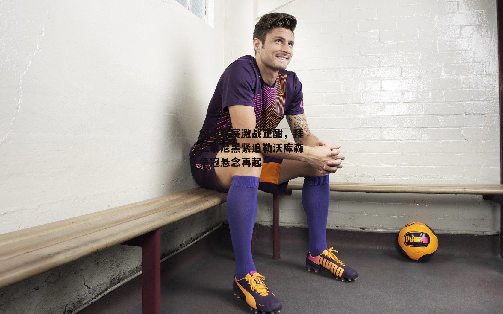 德甲联赛激战正酣,拜仁慕尼黑紧追勒沃库森争冠悬念再起